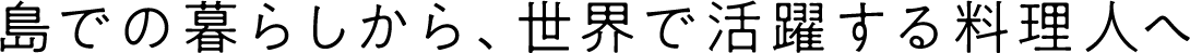 島での暮らしから、世界で活躍する料理人へ