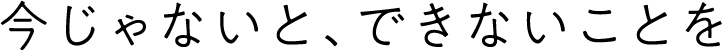 今じゃないと、できないことを